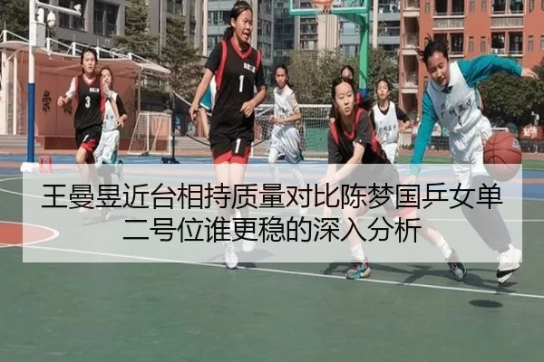 王曼昱近台相持质量对比陈梦国乒女单二号位谁更稳的深入分析